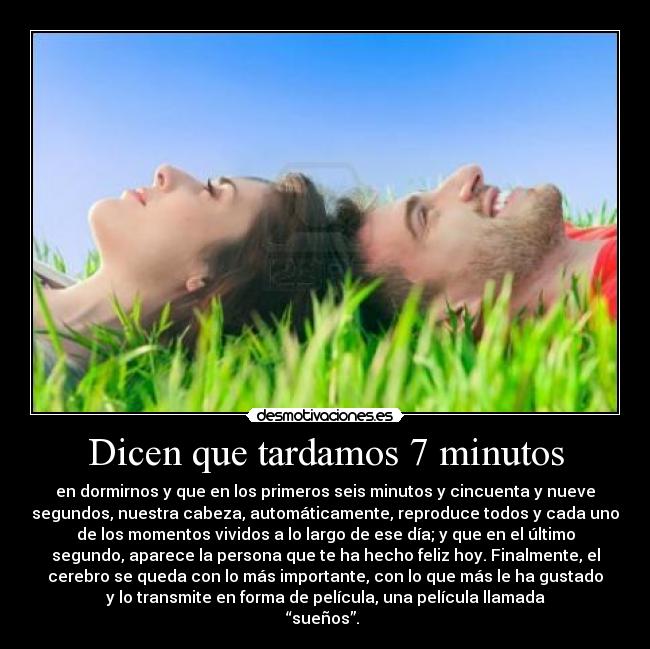 Dicen que tardamos 7 minutos - en dormirnos y que en los primeros seis minutos y cincuenta y nueve
segundos, nuestra cabeza, automáticamente, reproduce todos y cada uno
de los momentos vividos a lo largo de ese día; y que en el último
segundo, aparece la persona que te ha hecho feliz hoy. Finalmente, el
cerebro se queda con lo más importante, con lo que más le ha gustado
y lo transmite en forma de película, una película llamada
“sueños”. ♥