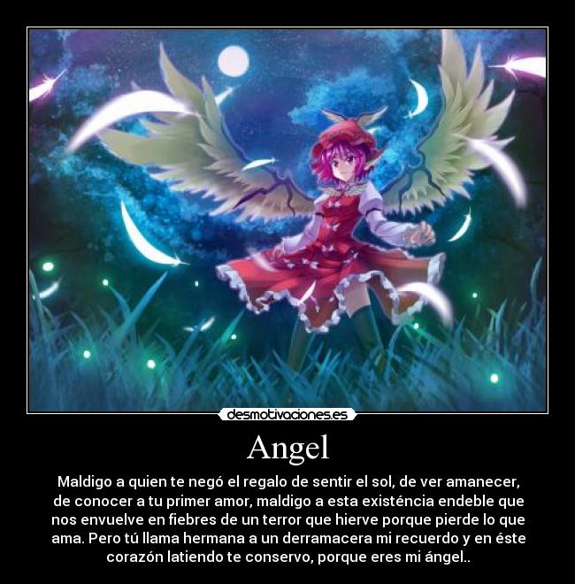 Angel - Maldigo a quien te negó el regalo de sentir el sol, de ver amanecer,
de conocer a tu primer amor, maldigo a esta existéncia endeble que
nos envuelve en fiebres de un terror que hierve porque pierde lo que
ama. Pero tú llama hermana a un derramacera mi recuerdo y en éste
corazón latiendo te conservo, porque eres mi ángel..