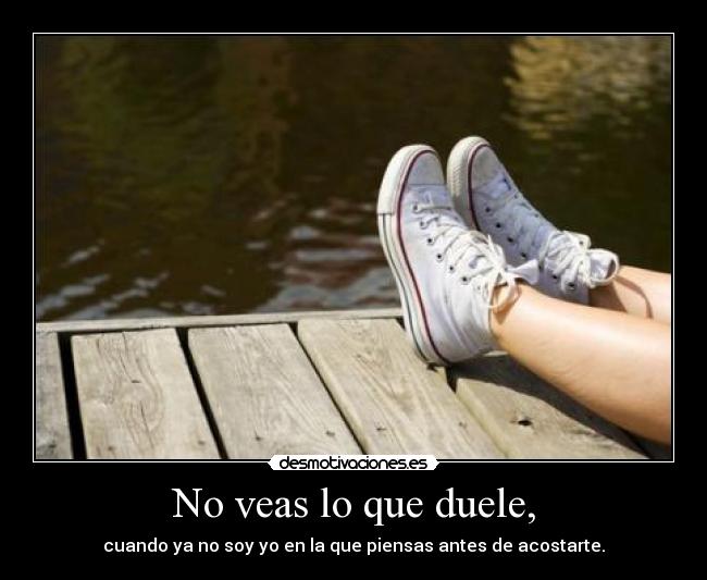 No veas lo que duele, - cuando ya no soy yo en la que piensas antes de acostarte.