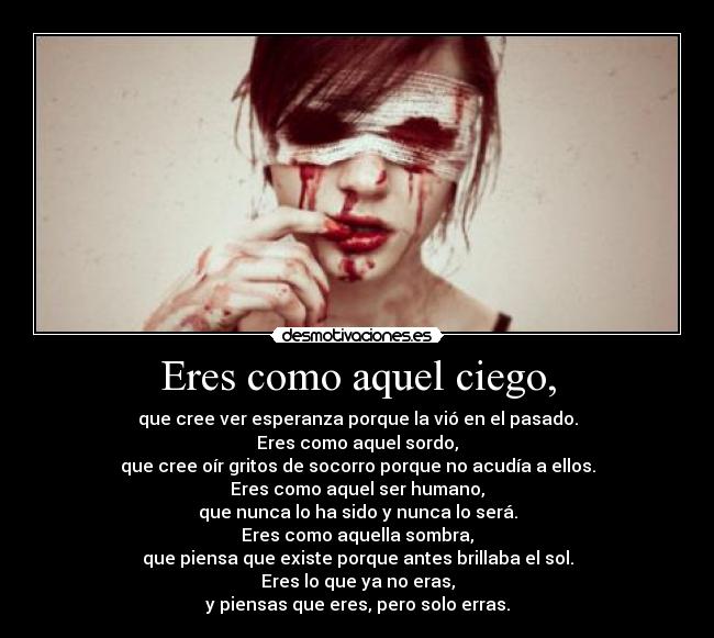 Eres como aquel ciego, - que cree ver esperanza porque la vió en el pasado.
Eres como aquel sordo,
que cree oír gritos de socorro porque no acudía a ellos.
Eres como aquel ser humano,
que nunca lo ha sido y nunca lo será.
Eres como aquella sombra,
que piensa que existe porque antes brillaba el sol.
Eres lo que ya no eras,
y piensas que eres, pero solo erras.
