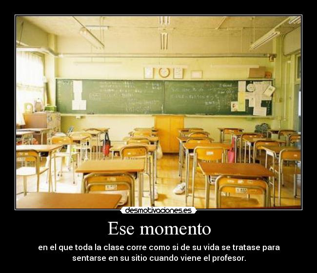 Ese momento - en el que toda la clase corre como si de su vida se tratase para
sentarse en su sitio cuando viene el profesor.