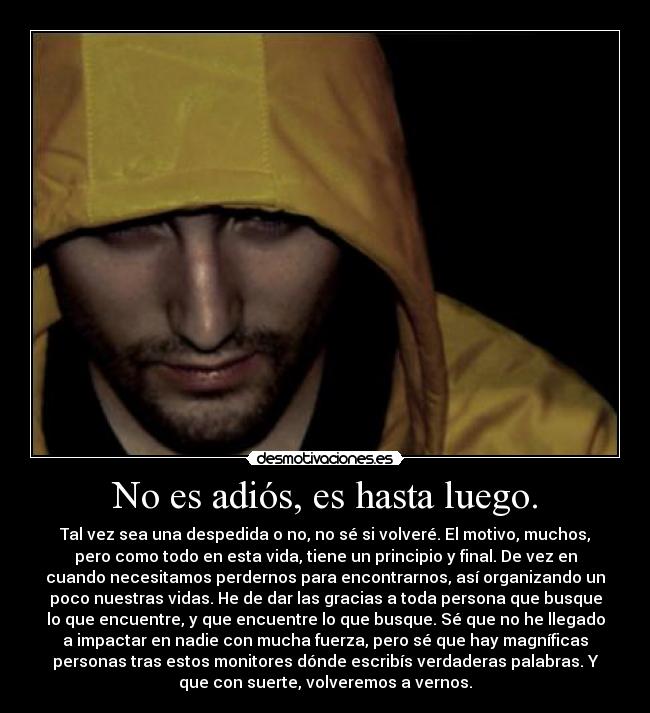 No es adiós, es hasta luego. - Tal vez sea una despedida o no, no sé si volveré. El motivo, muchos,
pero como todo en esta vida, tiene un principio y final. De vez en
cuando necesitamos perdernos para encontrarnos, así organizando un
poco nuestras vidas. He de dar las gracias a toda persona que busque
lo que encuentre, y que encuentre lo que busque. Sé que no he llegado
a impactar en nadie con mucha fuerza, pero sé que hay magníficas
personas tras estos monitores dónde escribís verdaderas palabras. Y
que con suerte, volveremos a vernos.