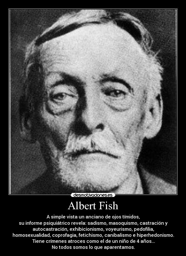 Albert Fish - A simple vista un anciano de ojos tímidos,
su informe psiquiátrico revela: sadismo, masoquismo, castración y
autocastración, exhibicionismo, voyeurismo, pedofilia,
homosexualidad, coprofagia, fetichismo, canibalismo e hiperhedonismo.
 Tiene crímenes atroces como el de un niño de 4 años...
No todos somos lo que aparentamos.