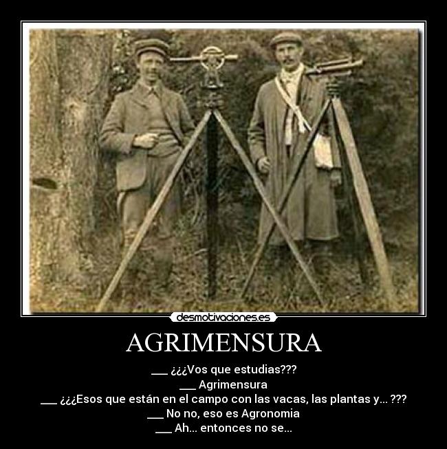 AGRIMENSURA - ___ ¿¿¿Vos que estudias???
___ Agrimensura
___ ¿¿¿Esos que están en el campo con las vacas, las plantas y... ???
___ No no, eso es Agronomia
___ Ah... entonces no se...