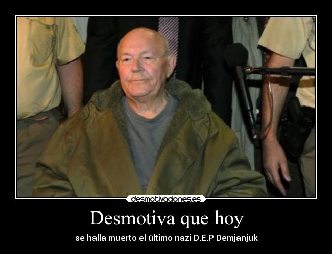 Desmotiva que hoy - se halla muerto el último nazi D.E.P Demjanjuk