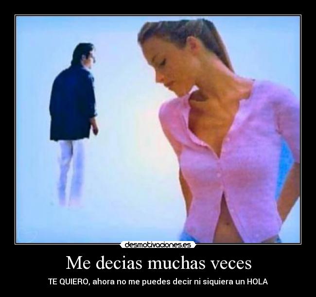 Me decias muchas veces - TE QUIERO, ahora no me puedes decir ni siquiera un HOLA