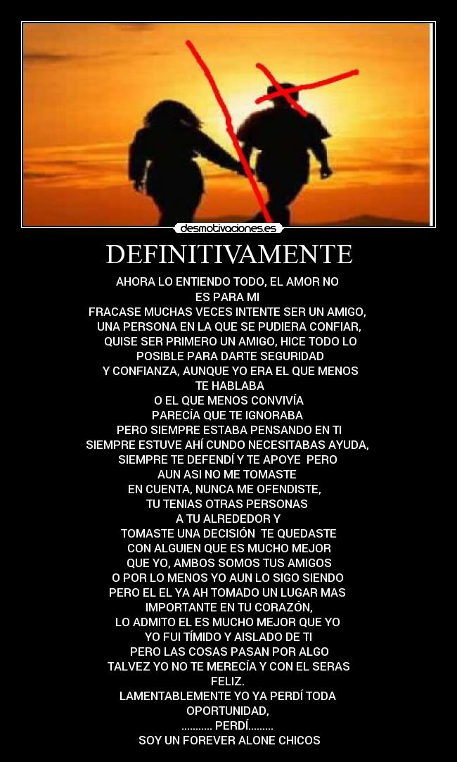 DEFINITIVAMENTE - AHORA LO ENTIENDO TODO, EL AMOR NO
ES PARA MI
FRACASE MUCHAS VECES INTENTE SER UN AMIGO,
UNA PERSONA EN LA QUE SE PUDIERA CONFIAR,
QUISE SER PRIMERO UN AMIGO, HICE TODO LO
POSIBLE PARA DARTE SEGURIDAD
Y CONFIANZA, AUNQUE YO ERA EL QUE MENOS
TE HABLABA
O EL QUE MENOS CONVIVÍA
PARECÍA QUE TE IGNORABA
PERO SIEMPRE ESTABA PENSANDO EN TI
SIEMPRE ESTUVE AHÍ CUNDO NECESITABAS AYUDA,
SIEMPRE TE DEFENDÍ Y TE APOYE PERO
AUN ASI NO ME TOMASTE
EN CUENTA, NUNCA ME OFENDISTE,
TU TENIAS OTRAS PERSONAS
A TU ALREDEDOR Y
TOMASTE UNA DECISIÓN TE QUEDASTE
CON ALGUIEN QUE ES MUCHO MEJOR
QUE YO, AMBOS SOMOS TUS AMIGOS
O POR LO MENOS YO AUN LO SIGO SIENDO
PERO EL EL YA AH TOMADO UN LUGAR MAS
IMPORTANTE EN TU CORAZÓN,
LO ADMITO EL ES MUCHO MEJOR QUE YO
YO FUI TÍMIDO Y AISLADO DE TI
PERO LAS COSAS PASAN POR ALGO
TALVEZ YO NO TE MERECÍA Y CON EL SERAS
FELIZ.
LAMENTABLEMENTE YO YA PERDÍ TODA
OPORTUNIDAD,
........... PERDÍ.........
SOY UN FOREVER ALONE CHICOS
