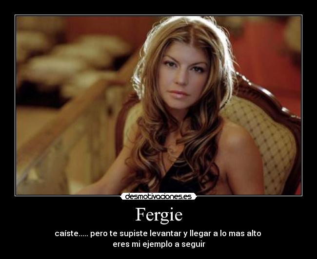 Fergie - caíste..... pero te supiste levantar y llegar a lo mas alto 
eres mi ejemplo a seguir