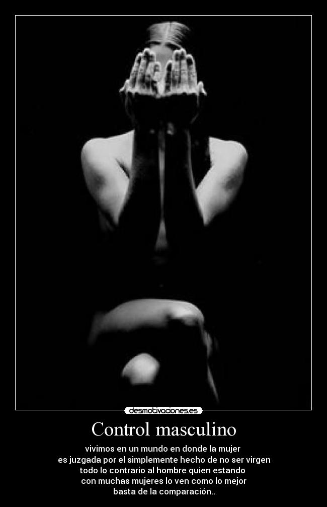 Control masculino - vivimos en un mundo en donde la mujer
es juzgada por el simplemente hecho de no ser virgen
todo lo contrario al hombre quien estando
con muchas mujeres lo ven como lo mejor
basta de la comparación..