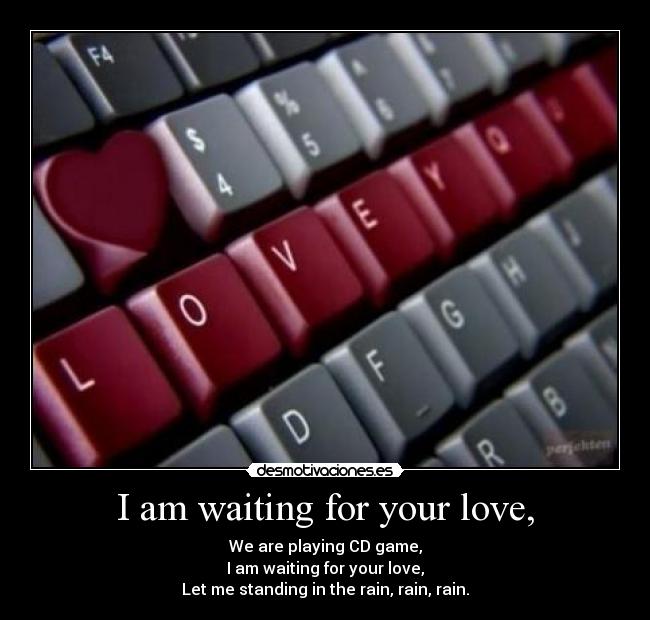 I am waiting for your love, - We are playing CD game,
I am waiting for your love,
Let me standing in the rain, rain, rain.