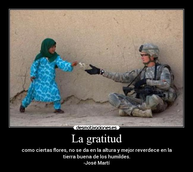 La gratitud - como ciertas flores, no se da en la altura y mejor reverdece en la
tierra buena de los humildes.
-José Martí