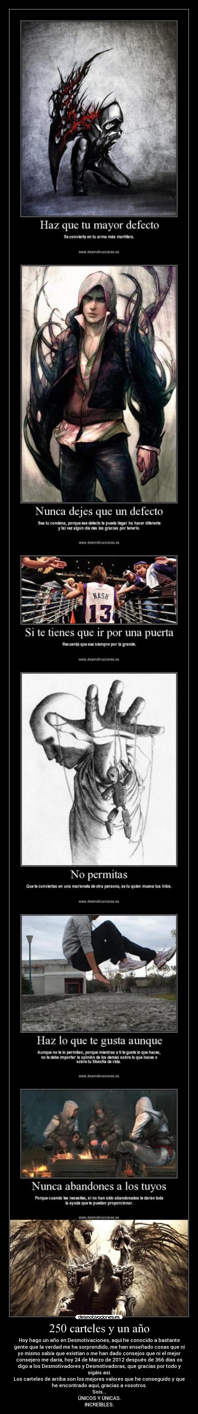 250 carteles y un año - Hoy hago un año en Desmotivaciones, aquí he conocido a bastante
gente que la verdad me ha sorprendido, me han enseñado cosas que ni
yo mismo sabía que existían o me han dado consejos que ni el mejor
consejero me daría, hoy 24 de Marzo de 2012 después de 366 días os
digo a los Desmotivadores y Desmotivadoras, que gracias por todo y
sigáis así.
Los carteles de arriba son los mejores valores que he conseguido y que
he encontrado aquí, gracias a vosotros.
Sois...
ÚNICOS Y ÚNICAS.
INCREÍBLES.
