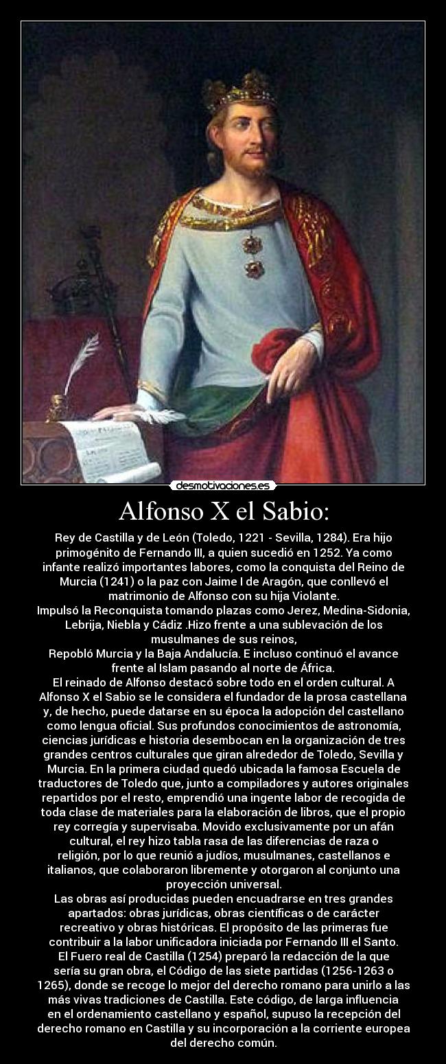 Alfonso X el Sabio: - Rey de Castilla y de León (Toledo, 1221 - Sevilla, 1284). Era hijo
primogénito de Fernando III, a quien sucedió en 1252. Ya como
infante realizó importantes labores, como la conquista del Reino de
Murcia (1241) o la paz con Jaime I de Aragón, que conllevó el
matrimonio de Alfonso con su hija Violante.
Impulsó la Reconquista tomando plazas como Jerez, Medina-Sidonia,
Lebrija, Niebla y Cádiz .Hizo frente a una sublevación de los
musulmanes de sus reinos,
Repobló Murcia y la Baja Andalucía. E incluso continuó el avance
frente al Islam pasando al norte de África.
El reinado de Alfonso destacó sobre todo en el orden cultural. A
Alfonso X el Sabio se le considera el fundador de la prosa castellana
y, de hecho, puede datarse en su época la adopción del castellano
como lengua oficial. Sus profundos conocimientos de astronomía,
ciencias jurídicas e historia desembocan en la organización de tres
grandes centros culturales que giran alrededor de Toledo, Sevilla y
Murcia. En la primera ciudad quedó ubicada la famosa Escuela de
traductores de Toledo que, junto a compiladores y autores originales
repartidos por el resto, emprendió una ingente labor de recogida de
toda clase de materiales para la elaboración de libros, que el propio
rey corregía y supervisaba. Movido exclusivamente por un afán
cultural, el rey hizo tabla rasa de las diferencias de raza o
religión, por lo que reunió a judíos, musulmanes, castellanos e
italianos, que colaboraron libremente y otorgaron al conjunto una
proyección universal.
Las obras así producidas pueden encuadrarse en tres grandes
apartados: obras jurídicas, obras científicas o de carácter
recreativo y obras históricas. El propósito de las primeras fue
contribuir a la labor unificadora iniciada por Fernando III el Santo.
El Fuero real de Castilla (1254) preparó la redacción de la que
sería su gran obra, el Código de las siete partidas (1256-1263 o
1265), donde se recoge lo mejor del derecho romano para unirlo a las
más vivas tradiciones de Castilla. Este código, de larga influencia
en el ordenamiento castellano y español, supuso la recepción del
derecho romano en Castilla y su incorporación a la corriente europea
del derecho común.