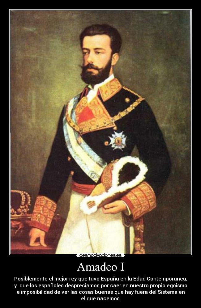 Amadeo I - Posiblemente el mejor rey que tuvo España en la Edad Contemporanea,
y  que los españoles despreciamos por caer en nuestro propio egoismo
e imposibilidad de ver las cosas buenas que hay fuera del Sistema en
el que nacemos.