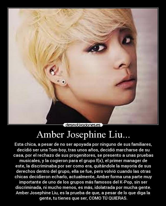 Amber Josephine Liu... - Esta chica, a pesar de no ser apoyada por ninguno de sus familiares,
decidió ser una Tom-boy, tras unos años, decidió marcharse de su
casa, por el rechazo de sus progenitores, se presento a unas pruebas
musicales, y la cogieron para el grupo f(x), el primer manager de
este, la discriminaba por ser como era, quitándole la mayoría de sus
derechos dentro del grupo, ella se fue, pero volvió cuando las otras
chicas decidieron echarlo, actualmente, Amber forma una parte muy
importante de uno de los grupos más famosos del K-Pop, sin ser
discriminada, ni mucho menos, es más, idolatrada por mucha gente.
Amber Josephine Liu, es la prueba de que, a pesar de lo que diga la
gente, tu tienes que ser, COMO TÚ QUIERAS.