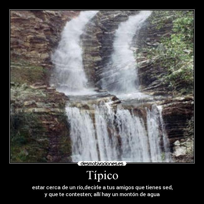 Típico - estar cerca de un río,decirle a tus amigos que tienes sed,
y que te contesten; allí hay un montón de agua