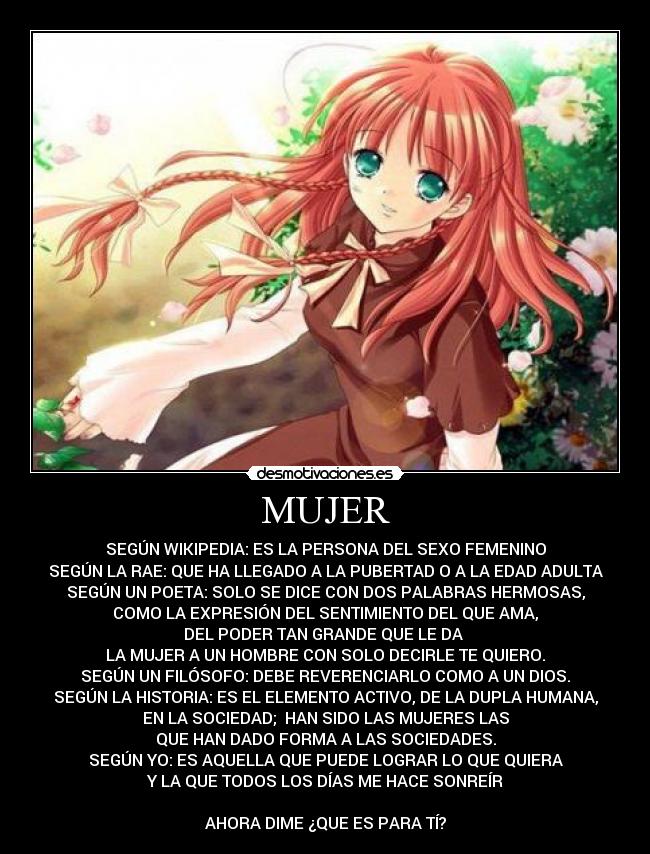 MUJER - SEGÚN WIKIPEDIA: ES LA PERSONA DEL SEXO FEMENINO
SEGÚN LA RAE: QUE HA LLEGADO A LA PUBERTAD O A LA EDAD ADULTA
SEGÚN UN POETA: SOLO SE DICE CON DOS PALABRAS HERMOSAS,
COMO LA EXPRESIÓN DEL SENTIMIENTO DEL QUE AMA,
DEL PODER TAN GRANDE QUE LE DA 
LA MUJER A UN HOMBRE CON SOLO DECIRLE TE QUIERO.
SEGÚN UN FILÓSOFO: DEBE REVERENCIARLO COMO A UN DIOS.
SEGÚN LA HISTORIA: ES EL ELEMENTO ACTIVO, DE LA DUPLA HUMANA,
EN LA SOCIEDAD;  HAN SIDO LAS MUJERES LAS
QUE HAN DADO FORMA A LAS SOCIEDADES.
SEGÚN YO: ES AQUELLA QUE PUEDE LOGRAR LO QUE QUIERA
Y LA QUE TODOS LOS DÍAS ME HACE SONREÍR

AHORA DIME ¿QUE ES PARA TÍ?