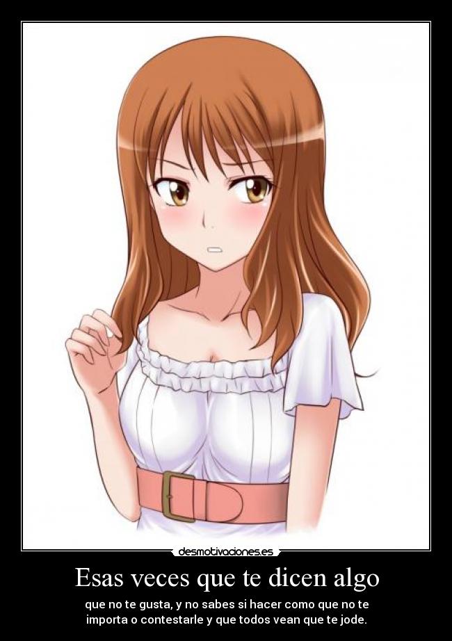 Esas veces que te dicen algo - que no te gusta, y no sabes si hacer como que no te
importa o contestarle y que todos vean que te jode.