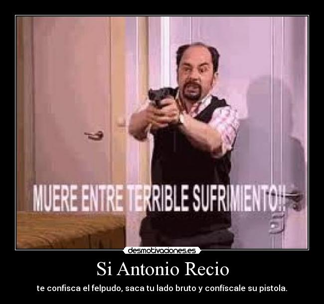 Si Antonio Recio - te confisca el felpudo, saca tu lado bruto y confíscale su pistola.