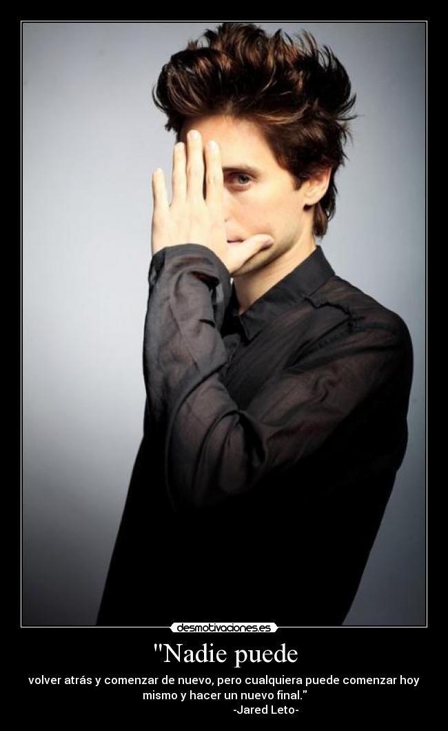 Nadie puede - volver atrás y comenzar de nuevo, pero cualquiera puede comenzar hoy
mismo y hacer un nuevo final.
                              -Jared Leto-