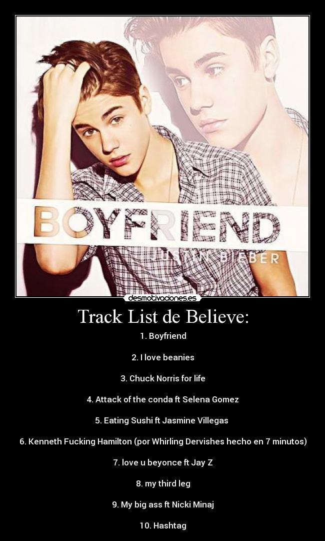 Track List de Believe: - 1. Boyfriend

2. I love beanies

3. Chuck Norris for life

4. Attack of the conda ft Selena Gomez

5. Eating Sushi ft Jasmine Villegas 

6. Kenneth Fucking Hamilton (por Whirling Dervishes hecho en 7 minutos)

7. love u beyonce ft Jay Z

8. my third leg

9. My big ass ft Nicki Minaj

10. Hashtag