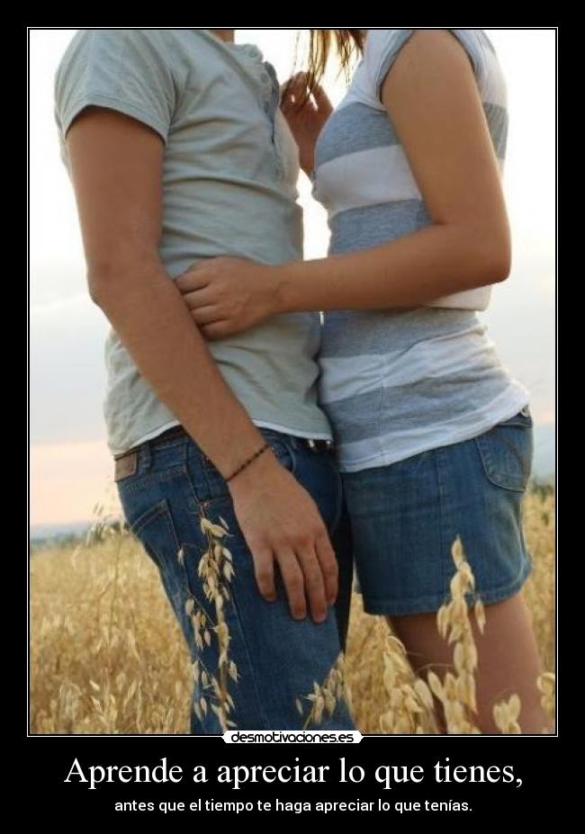 Aprende a apreciar lo que tienes, -