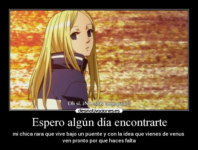 Espero algún día encontrarte - mi chica rara que vive bajo un puente y con la idea que vienes de venus
ven pronto por que haces falta