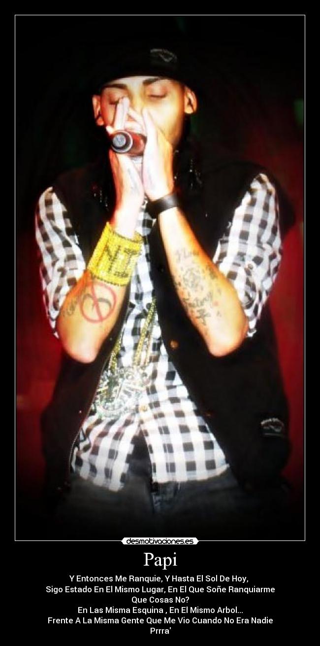 Papi - Y Entonces Me Ranquie, Y Hasta El Sol De Hoy,
Sigo Estado En El Mismo Lugar, En El Que Soñe Ranquiarme
Que Cosas No?
En Las Misma Esquina , En El Mismo Arbol...
Frente A La Misma Gente Que Me Vio Cuando No Era Nadie
Prrra