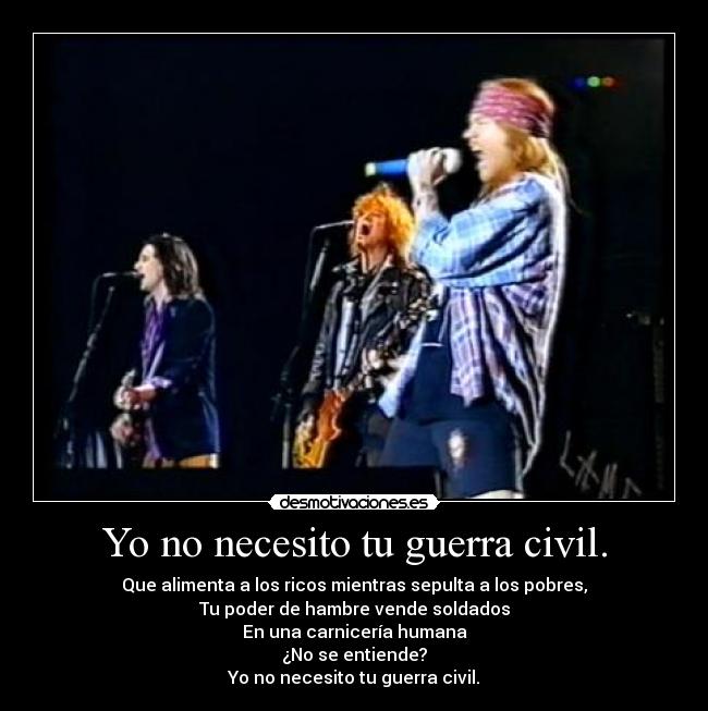 Yo no necesito tu guerra civil. - Que alimenta a los ricos mientras sepulta a los pobres,
Tu poder de hambre vende soldados
En una carnicería humana
¿No se entiende?
Yo no necesito tu guerra civil.