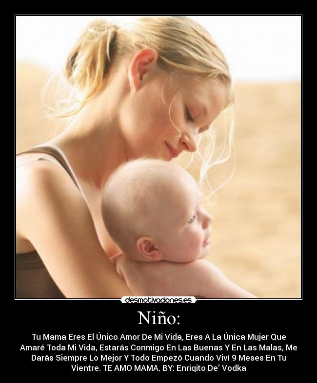 Niño: - Tu Mama Eres El Único Amor De Mi Vida, Eres A La Única Mujer Que
Amaré Toda Mi Vida, Estarás Conmigo En Las Buenas Y En Las Malas, Me
Darás Siempre Lo Mejor Y Todo Empezó Cuando Viví 9 Meses En Tu
Vientre. TE AMO MAMA. BY: Enriqito De Vodka♥