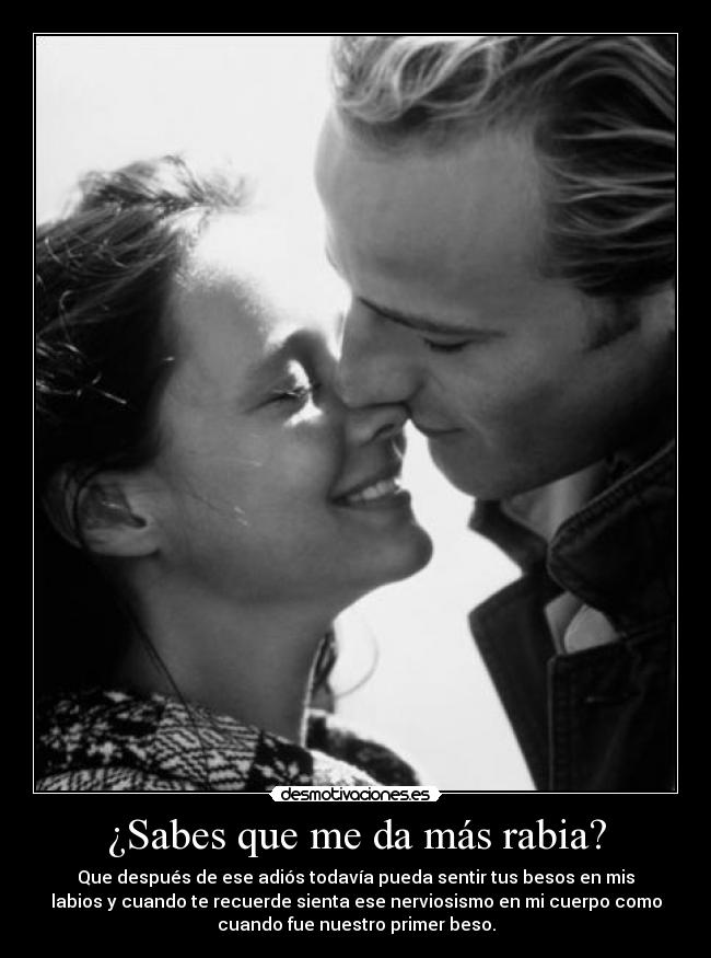 ¿Sabes que me da más rabia? - Que después de ese adiós todavía pueda sentir tus besos en mis
labios y cuando te recuerde sienta ese nerviosismo en mi cuerpo como
cuando fue nuestro primer beso.