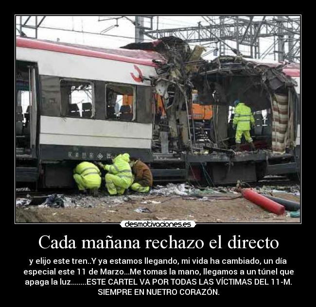 Cada mañana rechazo el directo - y elijo este tren..Y ya estamos llegando, mi vida ha cambiado, un día
especial este 11 de Marzo...Me tomas la mano, llegamos a un túnel que
apaga la luz........ESTE CARTEL VA POR TODAS LAS VÍCTIMAS DEL 11-M.
SIEMPRE EN NUETRO CORAZÓN.