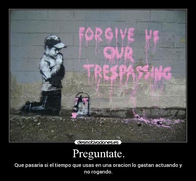 Preguntate. - Que pasaria si el tiempo que usas en una oracion lo gastan actuando y no rogando.