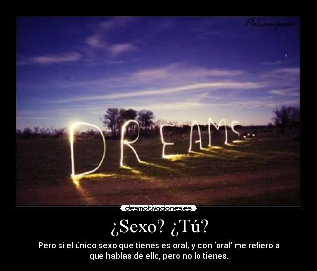¿Sexo? ¿Tú? - Pero si el único sexo que tienes es oral, y con oral me refiero a
que hablas de ello, pero no lo tienes.