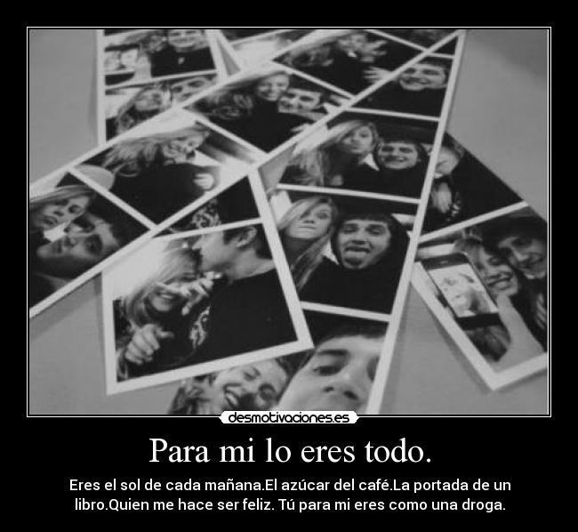 Para mi lo eres todo. - Eres el sol de cada mañana.El azúcar del café.La portada de un
libro.Quien me hace ser feliz. Tú para mi eres como una droga.