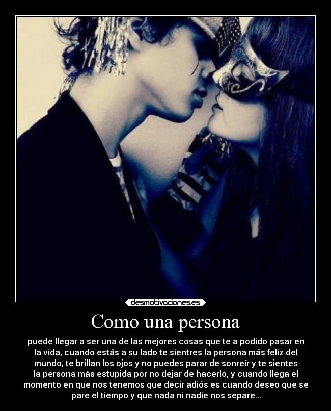 Como una persona - puede llegar a ser una de las mejores cosas que te a podido pasar en
la vida, cuando estás a su lado te sientres la persona más feliz del
mundo, te brillan los ojos y no puedes parar de sonreír y te sientes
la persona más estupida por no dejar de hacerlo, y cuando llega el
momento en que nos tenemos que decir adiós es cuando deseo que se
pare el tiempo y que nada ni nadie nos separe...