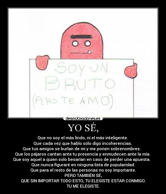 YO SÉ, - Que no soy el más lindo, ni el más inteligente.
Que cada vez que hablo sólo digo incoherencias.
Que tus amigos se burlan de mi y me ponen sobrenombres.
Que los pájaros cantan ante tu presencia y enmudecen ante la mía.
Que soy aquel a quien solo besarían en caso de perder una apuesta.
Que nunca figuraré en ninguna lista de popularidad.
Que para el resto de las personas no soy importante.
PERO TAMBIÉN SÉ,
QUE SIN IMPORTAR TODO ESTO, TU ELEGISTE ESTAR CONMIGO.
TU ME ELEGISTE.