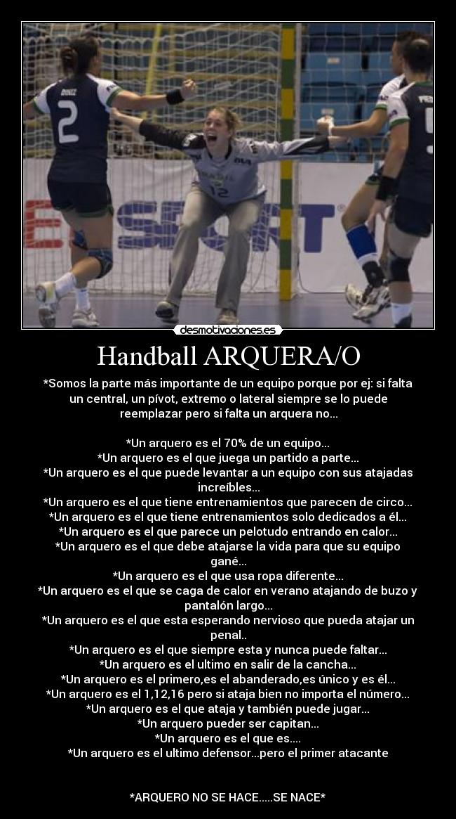 Handball ARQUERA/O - *Somos la parte más importante de un equipo porque por ej: si falta
un central, un pívot, extremo o lateral siempre se lo puede
reemplazar pero si falta un arquera no...

*Un arquero es el 70% de un equipo...
*Un arquero es el que juega un partido a parte...
*Un arquero es el que puede levantar a un equipo con sus atajadas
increíbles...
*Un arquero es el que tiene entrenamientos que parecen de circo...
*Un arquero es el que tiene entrenamientos solo dedicados a él...
*Un arquero es el que parece un pelotudo entrando en calor...
*Un arquero es el que debe atajarse la vida para que su equipo
gané...
*Un arquero es el que usa ropa diferente...
*Un arquero es el que se caga de calor en verano atajando de buzo y
pantalón largo...
*Un arquero es el que esta esperando nervioso que pueda atajar un
penal..
*Un arquero es el que siempre esta y nunca puede faltar...
*Un arquero es el ultimo en salir de la cancha...
*Un arquero es el primero,es el abanderado,es único y es él...
*Un arquero es el 1,12,16 pero si ataja bien no importa el número...
*Un arquero es el que ataja y también puede jugar...
*Un arquero pueder ser capitan...
*Un arquero es el que es....
*Un arquero es el ultimo defensor...pero el primer atacante


*ARQUERO NO SE HACE.....SE NACE*