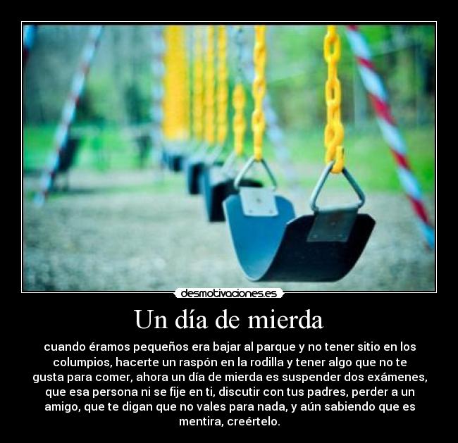 Un día de mierda - cuando éramos pequeños era bajar al parque y no tener sitio en los
columpios, hacerte un raspón en la rodilla y tener algo que no te
gusta para comer, ahora un día de mierda es suspender dos exámenes,
que esa persona ni se fije en ti, discutir con tus padres, perder a un
amigo, que te digan que no vales para nada, y aún sabiendo que es
mentira, creértelo.