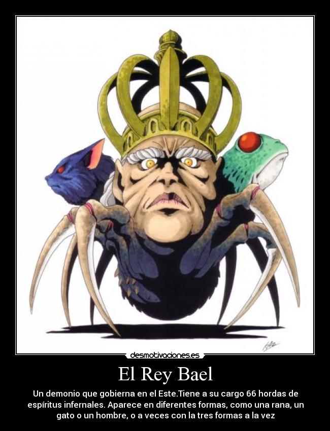 El Rey Bael - Un demonio que gobierna en el Este.Tiene a su cargo 66 hordas de
espíritus infernales. Aparece en diferentes formas, como una rana, un
gato o un hombre, o a veces con la tres formas a la vez