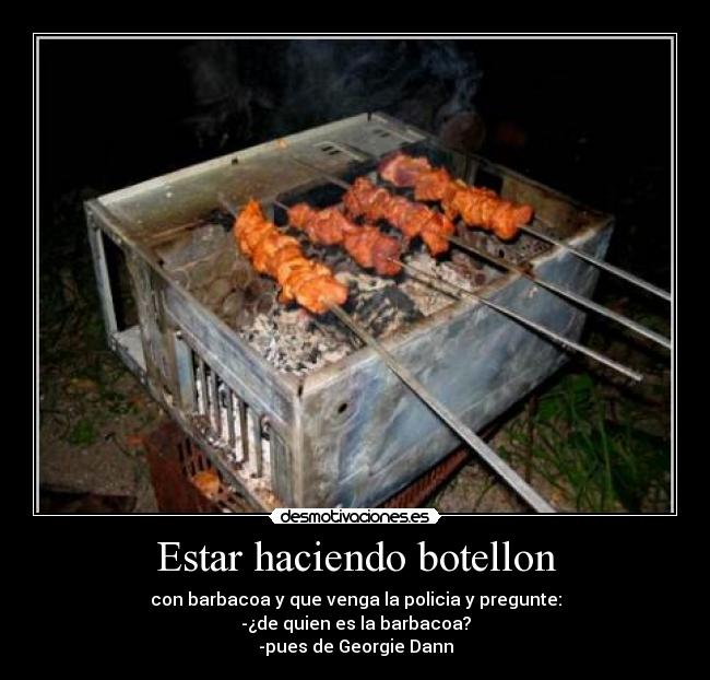 Estar haciendo botellon - con barbacoa y que venga la policia y pregunte:
-¿de quien es la barbacoa?
-pues de Georgie Dann