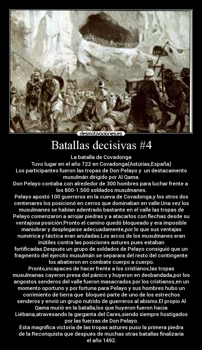 Batallas decisivas #4 - La batalla de Covadonga
Tuvo lugar en el año 722 en Covadonga(Astúrias,España)
Los participantes fueron las tropas de Don Pelayo y  un destacamento
musulmán dirigido por Al Qama.
Don Pelayo contaba con alrededor de 300 hombres para luchar frente a 
los 800-1.500 soldados musulmanes.
Pelayo apostó 100 guerreros en la cueva de Covadonga,y los otros dos
centenares los posicionó en cerros que dominaban en valle.Una vez los
musulmanes se habían adentrado bastante en el valle las tropas de
Pelayo comenzaron a arrojar piedras y a atacarlos con flechas desde su
ventajosa posición.Pronto el camino quedó bloqueado y era imposible
maniobrar y desplegarse adecuadamente,por lo que sus ventajas
numérica y táctica eran anuladas.Los arcos de los musulmanes eran
inútiles contra las posiciones astures pues estaban
fortificadas.Después un grupo de soldados de Pelayo consiguió que un
fragmento del ejercito musulmán se separara del resto del contingente
los abatieron en combate cuerpo a cuerpo.
Pronto,incapaces de hacer frente a los cristianos,las tropas
musulmanas cayeron presa del pánico y huyeron en desbandada,por los
angostos senderos del valle fueron masacrados por los cristianos,en un
momento oportuno y por fortuna para Pelayo y sus hombres hubo un
corrimiento de tierra que  bloqueó parte de uno de los estrechos
senderos y envió un grupo nutrido de guerreros al abismo.El propio Al
Qama murió en la batalla,los que huyeron fueron hacia
Liébana,atravesando la garganta del Cares,siendo siempre hostigados
por las fuerzas de Don Pelayo.
Esta magnífica victoria de las tropas astures puso la primera piedra
de la Reconquista que después de muchas otras batallas finalizaría
el año 1492.