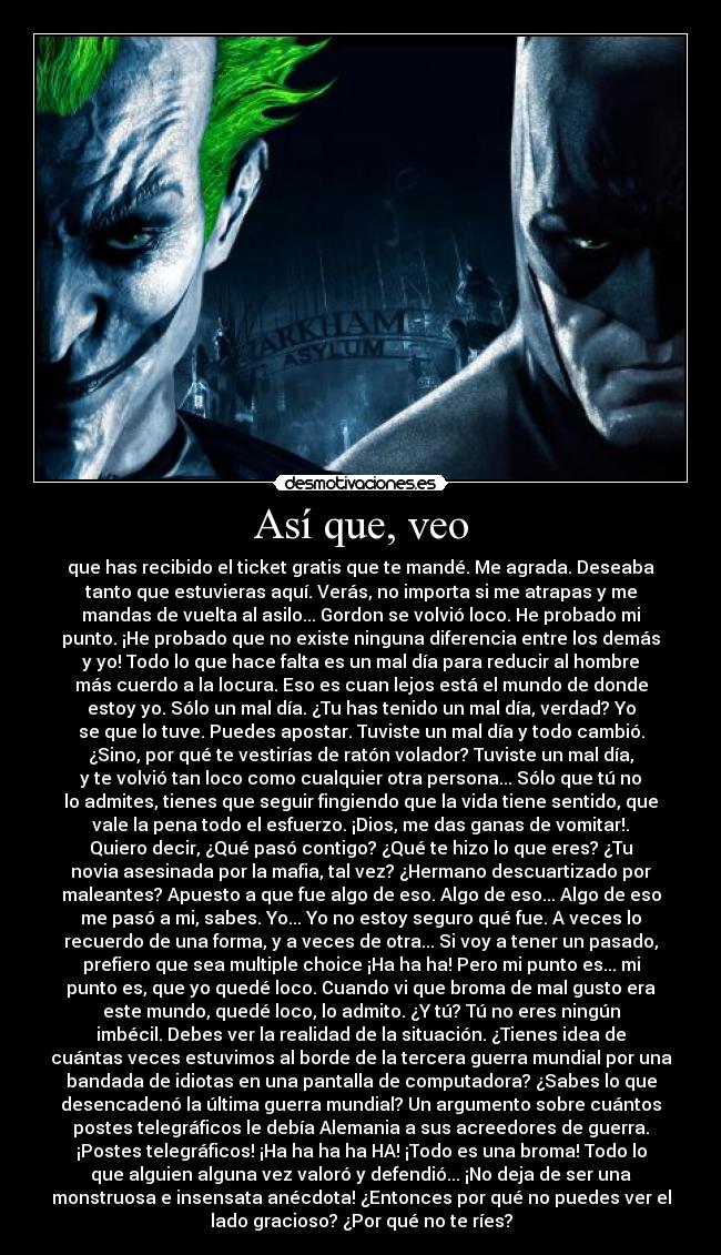 Así que, veo - que has recibido el ticket gratis que te mandé. Me agrada. Deseaba
tanto que estuvieras aquí. Verás, no importa si me atrapas y me
mandas de vuelta al asilo... Gordon se volvió loco. He probado mi
punto. ¡He probado que no existe ninguna diferencia entre los demás
y yo! Todo lo que hace falta es un mal día para reducir al hombre
más cuerdo a la locura. Eso es cuan lejos está el mundo de donde
estoy yo. Sólo un mal día. ¿Tu has tenido un mal día, verdad? Yo
se que lo tuve. Puedes apostar. Tuviste un mal día y todo cambió.
¿Sino, por qué te vestirías de ratón volador? Tuviste un mal día,
y te volvió tan loco como cualquier otra persona... Sólo que tú no
lo admites, tienes que seguir fingiendo que la vida tiene sentido, que
vale la pena todo el esfuerzo. ¡Dios, me das ganas de vomitar!.
Quiero decir, ¿Qué pasó contigo? ¿Qué te hizo lo que eres? ¿Tu
novia asesinada por la mafia, tal vez? ¿Hermano descuartizado por
maleantes? Apuesto a que fue algo de eso. Algo de eso... Algo de eso
me pasó a mi, sabes. Yo... Yo no estoy seguro qué fue. A veces lo
recuerdo de una forma, y a veces de otra... Si voy a tener un pasado,
prefiero que sea multiple choice ¡Ha ha ha! Pero mi punto es... mi
punto es, que yo quedé loco. Cuando vi que broma de mal gusto era
este mundo, quedé loco, lo admito. ¿Y tú? Tú no eres ningún
imbécil. Debes ver la realidad de la situación. ¿Tienes idea de
cuántas veces estuvimos al borde de la tercera guerra mundial por una
bandada de idiotas en una pantalla de computadora? ¿Sabes lo que
desencadenó la última guerra mundial? Un argumento sobre cuántos
postes telegráficos le debía Alemania a sus acreedores de guerra.
¡Postes telegráficos! ¡Ha ha ha ha HA! ¡Todo es una broma! Todo lo
que alguien alguna vez valoró y defendió... ¡No deja de ser una
monstruosa e insensata anécdota! ¿Entonces por qué no puedes ver el
lado gracioso? ¿Por qué no te ríes?