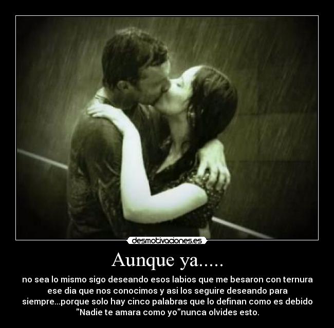Aunque ya..... - no sea lo mismo sigo deseando esos labios que me besaron con ternura
ese dia que nos conocimos y asi los seguire deseando para
siempre...porque solo hay cinco palabras que lo definan como es debido
Nadie te amara como yonunca olvides esto.