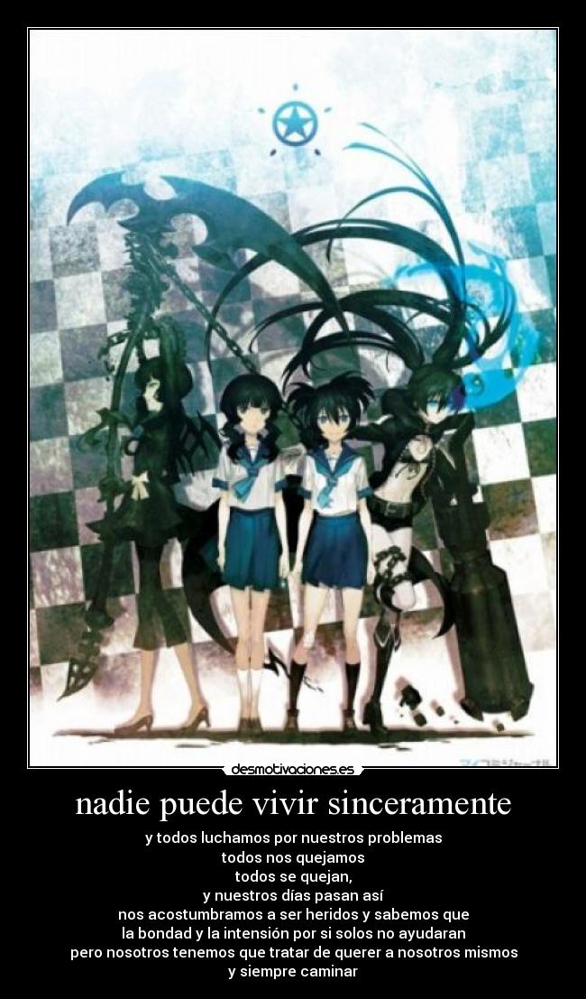 nadie puede vivir sinceramente - y todos luchamos por nuestros problemas
todos nos quejamos
todos se quejan,
y nuestros días pasan así
nos acostumbramos a ser heridos y sabemos que
la bondad y la intensión por si solos no ayudaran
pero nosotros tenemos que tratar de querer a nosotros mismos
y siempre caminar