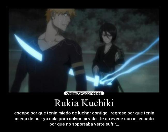 Rukia Kuchiki - escape por que tenia miedo de luchar contigo...regrese por que tenia
miedo de huir yo sola para salvar mi vida...te atrevese con mi espada
por que no soportaba verte sufrir...