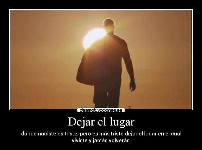 Dejar el lugar - donde naciste es triste, pero es mas triste dejar el lugar en el cual
viviste y jamás volverás.