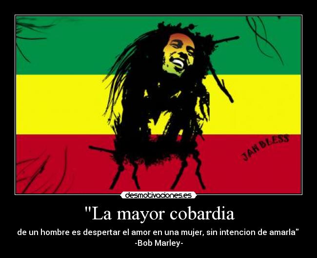 La mayor cobardia - de un hombre es despertar el amor en una mujer, sin intencion de amarla
-Bob Marley-
