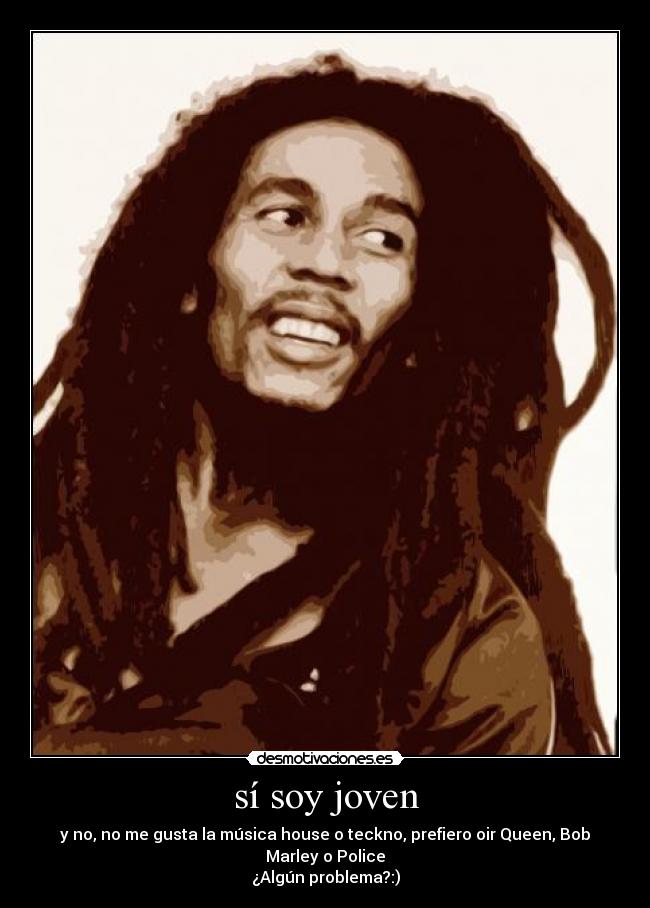 sí soy joven - y no, no me gusta la música house o teckno, prefiero oir Queen, Bob Marley o Police
¿Algún problema?:)