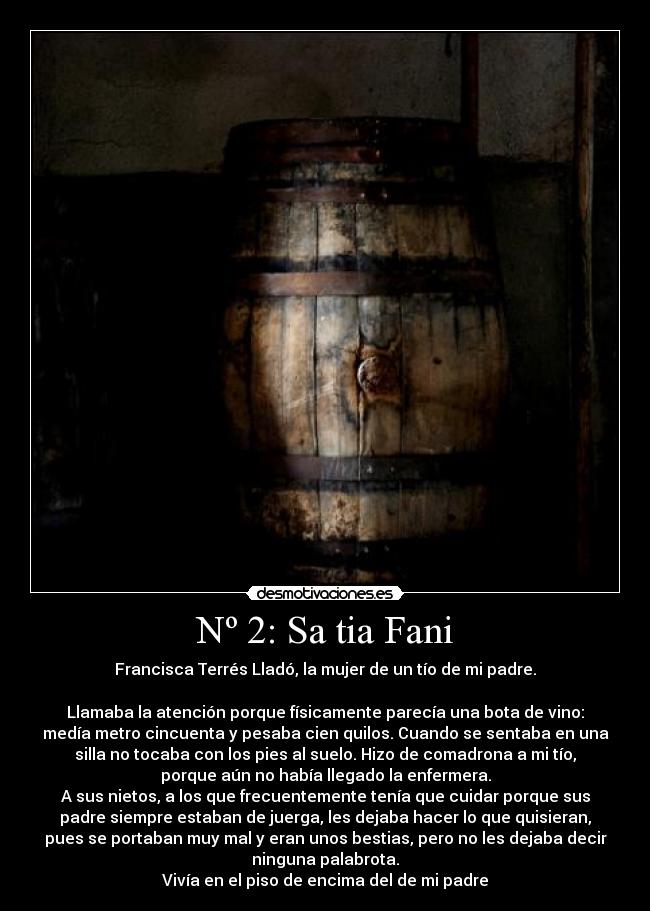 Nº 2: Sa tia Fani - Francisca Terrés Lladó, la mujer de un tío de mi padre.

Llamaba la atención porque físicamente parecía una bota de vino:
medía metro cincuenta y pesaba cien quilos. Cuando se sentaba en una
silla no tocaba con los pies al suelo. Hizo de comadrona a mi tío,
porque aún no había llegado la enfermera.
A sus nietos, a los que frecuentemente tenía que cuidar porque sus
padre siempre estaban de juerga, les dejaba hacer lo que quisieran,
pues se portaban muy mal y eran unos bestias, pero no les dejaba decir
ninguna palabrota.
Vivía en el piso de encima del de mi padre
